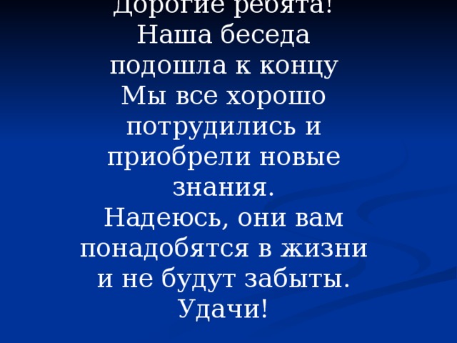 Дорогие ребята! Наша беседа подошла к концу Мы все хорошо потрудились и приобрели новые знания. Надеюсь, они вам понадобятся в жизни и не будут забыты. Удачи! 