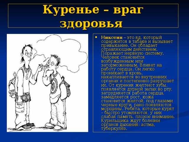 Куренье – враг здоровья  Никотин – это яд, который содержится в табаке и вызывает привыкание. Он обладает отравляющим действием. Поражает нервную систему. Человек становится возбужденным или заторможенным. Влияет на работу сердца. Он легко проникает в кровь, накапливается во внутренних органах и постепенно разрушает их. От курения желтеют зубы, появляется дурной запах во рту, затрудняется работа сердца, замедляется рост, кожа становится желтой, под глазами черные круги, рано появляются морщины. Ребята, которые курят – быстро утомляются, у них слабая память, плохое внимание. Курильщика ждут болезни органов дыхания: астма, туберкулёз. 