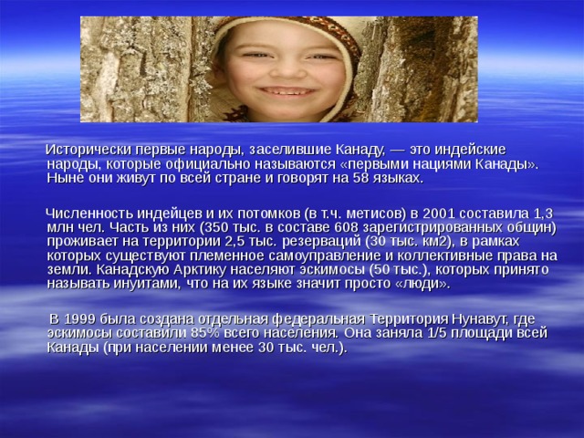  Исторически первые народы, заселившие Канаду, — это индейские народы, которые официально называются «первыми нациями Канады». Ныне они живут по всей стране и говорят на 58 языках.  Численность индейцев и их потомков (в т.ч. метисов) в 2001 составила 1,3 млн чел. Часть из них (350 тыс. в составе 608 зарегистрированных общин) проживает на территории 2,5 тыс. резерваций (30 тыс. км2), в рамках которых существуют племенное самоуправление и коллективные права на земли. Канадскую Арктику населяют эскимосы (50 тыс.), которых принято называть инуитами, что на их языке значит просто «люди».  В 1999 была создана отдельная федеральная Территория Нунавут, где эскимосы составили 85% всего населения. Она заняла 1/5 площади всей Канады (при населении менее 30 тыс. чел.). 