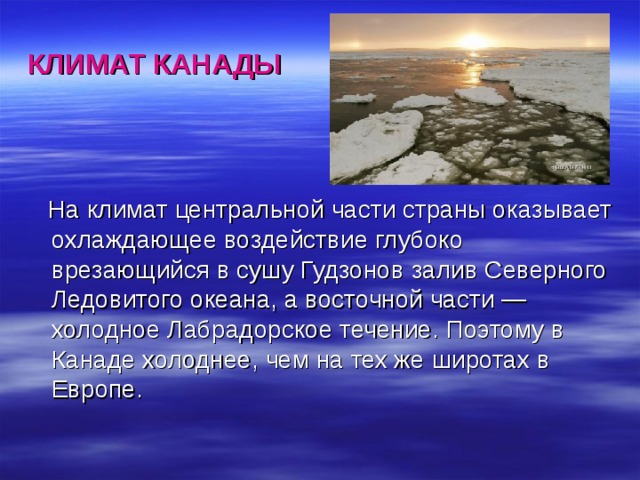 КЛИМАТ КАНАДЫ  На климат центральной части страны оказывает охлаждающее воздействие глубоко врезающийся в сушу Гудзонов залив Северного Ледовитого океана, а восточной части — холодное Лабрадорское течение. Поэтому в Канаде холоднее, чем на тех же широтах в Европе. 