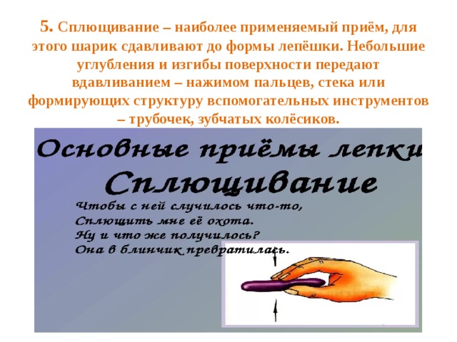 5. Сплющивание – наиболее применяемый приём, для этого шарик сдавливают до формы лепёшки. Небольшие углубления и изгибы поверхности передают вдавливанием – нажимом пальцев, стека или формирующих структуру вспомогательных инструментов – трубочек, зубчатых колёсиков.   