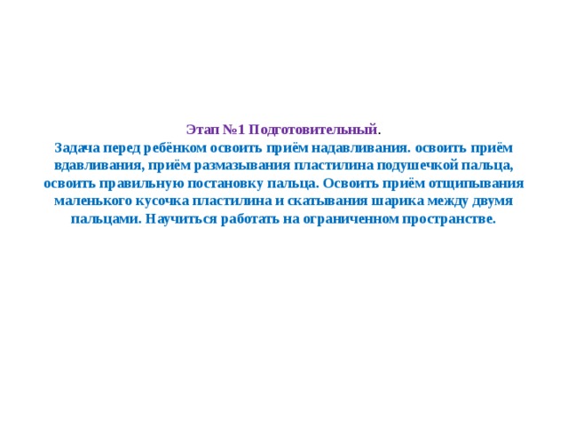 Этап №1 Подготовительный .  Задача перед ребёнком освоить приём надавливания. освоить приём вдавливания, приём размазывания пластилина подушечкой пальца, освоить правильную постановку пальца. Освоить приём отщипывания маленького кусочка пластилина и скатывания шарика между двумя пальцами. Научиться работать на ограниченном пространстве.   