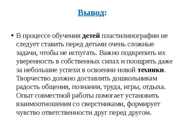 Вывод :    В процессе обучения  детей  пластилинографии не следует ставить перед детьми очень сложные задачи, чтобы не испугать. Важно подкрепить их уверенность в собственных силах и поощрять даже за небольшие успехи в освоении новой  техники . Творчество должно доставлять дошкольникам радость общения, познания, труда, игры, отдыха. Опыт совместной работы помогает установить взаимоотношения со сверстниками, формирует чувство ответственности друг перед другом. 