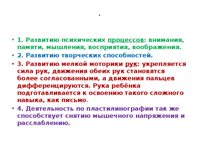 .   1. Развитию психических  процессов : внимания, памяти, мышления, восприятия, воображения. 2. Развитию творческих способностей. 3. Развитию мелкой моторики  рук : укрепляется сила рук, движения обеих рук становятся более согласованными, а движения пальцев дифференцируются. Рука ребёнка подготавливается к освоению такого сложного навыка, как письмо . 4. Деятельность по пластилинографии так же способствует снятию мышечного напряжения и расслаблению. 