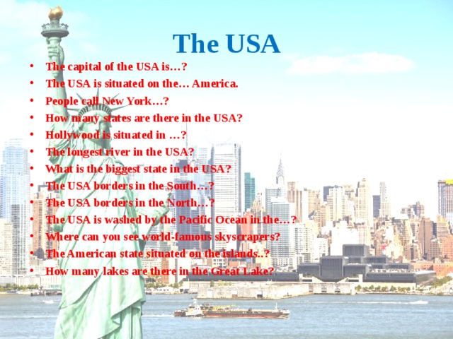 The USA The capital of the USA is…? The USA is situated on the… America. People call New York…? How many states are there in the USA? Hollywood is situated in …? The longest river in the USA? What is the biggest state in the USA? The USA borders in the South…? The USA borders in the North…? The USA is washed by the Pacific Ocean in the…? Where can you see world-famous skyscrapers? The American state situated on the islands..? How many lakes are there in the Great Lake? 