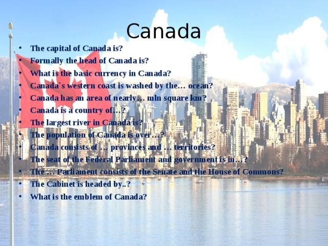 Canada The capital of Canada is? Formally the head of Canada is? What is the basic currency in Canada? Canada`s western coast is washed by the… ocean? Canada has an area of nearly… mln square km? Canada is a country of…? The largest river in Canada is? The population of Canada is over…? Canada consists of … provinces and … territories? The seat of the Federal Parliament and government is in…? The … Parliament consists of the Senate and the House of Commons? The Cabinet is headed by..? What is the emblem of Canada? 