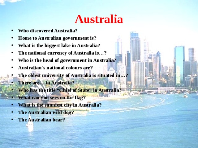 Australia Who discovered Australia? Home to Australian government is? What is the biggest lake in Australia? The national currency of Australia is…? Who is the head of government in Australia? Australian`s national colours are? The oldest university of Australia is situated in…? There are… in Australia? Who has the title “Chief of State” in Australia? What can you sees on the flag? What is the sunniest city in Australia? The Australian wild dog? The Australian bear?    