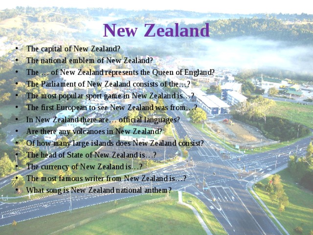 New Zealand The capital of New Zealand? The national emblem of New Zealand? The … of New Zealand represents the Queen of England? The Parliament of New Zealand consists of the…? The most popular sport game in New Zealand is…? The first European to see New Zealand was from…? In New Zealand there are… official languages? Are there any volcanoes in New Zealand? Of how many large islands does New Zealand consist?  The head of State of New Zealand is…? The currency of New Zealand is…? The most famous writer from New Zealand is…? What song is New Zealand national anthem?  