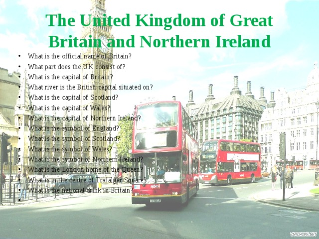 The United Kingdom of Great Britain and Northern Ireland What is the official name of Britain? What part does the UK consist of? What is the capital of Britain? What river is the British capital situated on? What is the capital of Scotland? What is the capital of Wales? What is the capital of Northern Ireland? What is the symbol of England? What is the symbol of Scotland? What is the symbol of Wales? What is the symbol of Northern Ireland? What is the London home of the Queen? What is in the centre of Trafalgar Square? What is the national drink in Britain? 