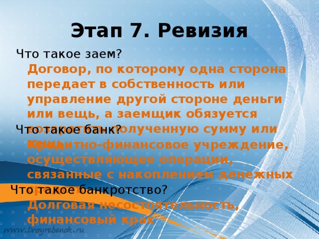 Этап 7. Ревизия Что такое заем? Договор, по которому одна сторона передает в собственность или управление другой стороне деньги или вещь, а заемщик обязуется возвратить полученную сумму или вещь Что такое банк? Кредитно-финансовое учреждение, осуществляющее операции, связанные с накоплением денежных средств Что такое банкротство? Долговая несостоятельность, финансовый крах