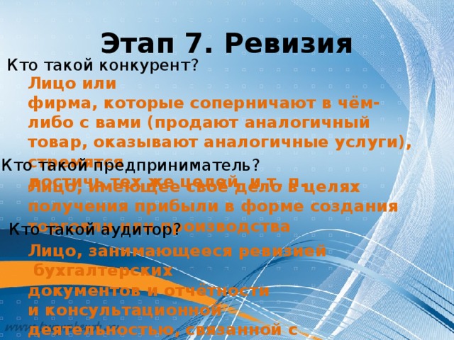 Этап 7. Ревизия Кто такой конкурент? Лицо или фирма, которые соперничают в чём-либо с вами (продают аналогичный товар, оказывают аналогичные услуги),  стремятся  достичь тех же целей  и т. п. Кто такой предприниматель? Лицо, имеющее своё дело в целях получения прибыли в форме создания торговли или производства Кто такой аудитор? Лицо, занимающееся ревизией  бухгалтерских документов и отчётности и консультационной деятельностью, связанной с наладкой бухгалтерского учёта