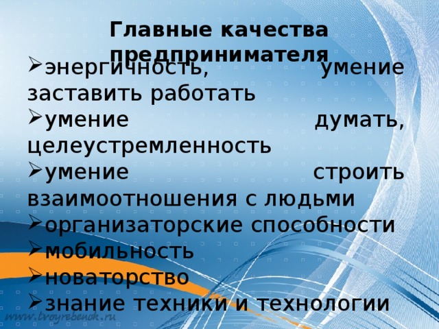 Главные качества предпринимателя энергичность, умение заставить работать умение думать, целеустремленность умение строить взаимоотношения с людьми организаторские способности мобильность новаторство знание техники и технологии Для обоснованного выбора занятия предпринимательской деятельностью необходимо определить, какими качествами должен обладать предприниматель. (Далее класс обсуждает главные качества предпринимателя). Итак, предприниматель – это новатор. Человек, готовый идти на риск, предлагая, это новое. Его успех – это признание общества. А признание общества – это прибыль, которую он получает от реализации своих идей.