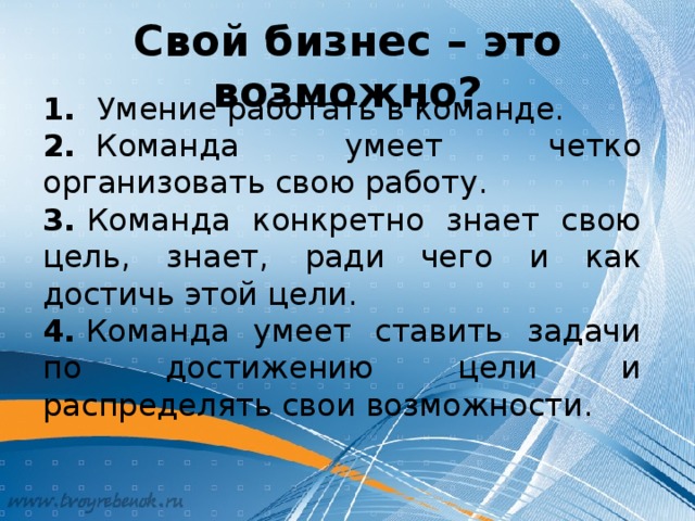 Свой бизнес – это возможно? 1.​   Умение работать в команде. 2.​   Команда умеет четко организовать свою работу. 3.​  Команда конкретно знает свою цель, знает, ради чего и как достичь этой цели. 4.  Команда умеет ставить задачи по достижению цели и распределять свои возможности.