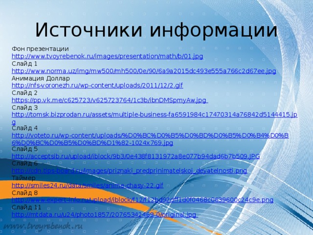 Источники информации Фон презентации http://www.tvoyrebenok.ru/images/presentation/math/b/01.jpg Слайд 1 http://www.norma.uz/img/mw500/mh500/0e/90/6a9a2015dc493e555a766c2d67ee.jpg Анимация Доллар http://nfs-voronezh.ru/wp-content/uploads/2011/12/2.gif Слайд 2 https://pp.vk.me/c625723/v625723764/1c3b/ibnDMSpmyAw.jpg Слайд 3 http://tomsk.bizprodan.ru/assets/multiple-business-fa6591984c17470314a76842d5144415.jpg Слайд 4 http://voteto.ru/wp-content/uploads/%D0%BC%D0%B5%D0%BD%D0%B5%D0%B4%D0%B6%D0%BC%D0%B5%D0%BD%D1%82-1024x769.jpg Слайд 5 http://acceptsib.ru/upload/iblock/9b3/0e438f8131972a8e077b94dad6b7b509.JPG Слайд 6 http://cdn.tips-board.ru/images/priznaki_predprinimatelskoj_deyatelnosti.png Таймер http://smiles24.ru/data/smiles/anime-chasy-22.gif Слайд 8 http://www.expert-info.ru/upload/iblock/f12/f12bd92dff1d0f0468c0639600c24c9e.png Слайд 11 http://mtdata.ru/u24/photo1857/20765342469-0/original.jpg