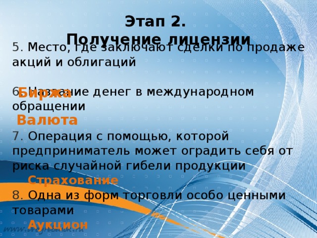 5.  Место, где заключают сделки по продаже акций и облигаций 6. Название денег в международном обращении 7. Операция с помощью, которой предприниматель может оградить себя от риска случайной гибели продукции  Страхование 8. Одна из форм торговли особо ценными товарами  Аукцион Этап 2.  Получение лицензии Биржа Валюта