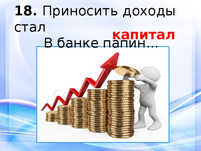 18.  Приносить доходы стал  В банке папин... капитал