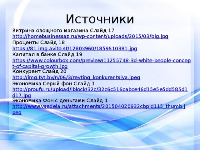 Источники Витрина овощного магазина Слайд 17 http://homebusinessaz.ru/wp-content/uploads/2015/03/big.jpg Проценты Слайд 18 https://81.img.avito.st/1280x960/1859610381.jpg Капитал в банке Слайд 19 https://www.colourbox.com/preview/11255748-3d-white-people-concept-of-capital-growth.jpg Конкурент Слайд 20 http://img.tyt.by/n/06/3/reyting_konkurentsiya.jpeg Экономика Серый фон Слайд 1 http://proufu.ru/upload/iblock/32c/32c6c516cabce46d15e5e5dd585d1d17.jpg Экономика Фон с деньгами Слайд 1 http://www.vsedela.ru/attachments/201504020932cbpid115_thumb.jpeg