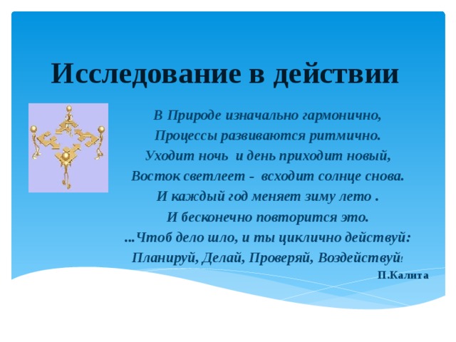 Исследование в действии В Природе изначально гармонично, Процессы развиваются ритмично. Уходит ночь и день приходит новый, Восток светлеет - всходит солнце снова. И каждый год меняет зиму лето . И бесконечно повторится это. ...Чтоб дело шло, и ты циклично действуй: Планируй, Делай, Проверяй, Воздействуй ! П.Калита 