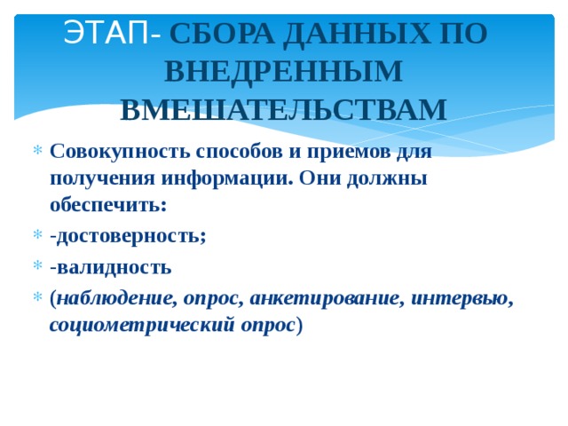 ЭТАП - СБОРА ДАННЫХ ПО ВНЕДРЕННЫМ ВМЕШАТЕЛЬСТВАМ Совокупность способов и приемов для получения информации. Они должны обеспечить: -достоверность; -валидность ( наблюдение, опрос, анкетирование, интервью, социометрический опрос ) 