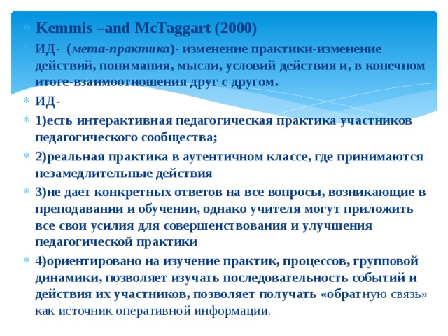 Kemmis –and McTaggart (2000) ИД- ( мета-практика )- изменение практики-изменение действий, понимания, мысли, условий действия и, в конечном итоге-взаимоотношения друг с другом. ИД- 1)есть интерактивная педагогическая практика участников педагогического сообщества; 2)реальная практика в аутентичном классе, где принимаются незамедлительные действия 3)не дает конкретных ответов на все вопросы, возникающие в преподавании и обучении, однако учителя могут приложить все свои усилия для совершенствования и улучшения педагогической практики 4)ориентировано на изучение практик, процессов, групповой динамики, позволяет изучать последовательность событий и действия их участников, позволяет получать «обрат ную связь» как источник оперативной информации. 