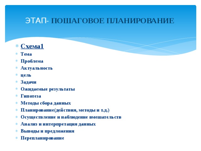  ЭТАП - ПОШАГОВОЕ ПЛАНИРОВАНИЕ   Схема1 Тема Проблема Актуальность цель Задачи Ожидаемые результаты Гипотеза Методы сбора данных Планирование(действия, методы и т.д.) Осуществление и наблюдение вмешательств Анализ и интерпретация данных Выводы и предложения Перепланирование     