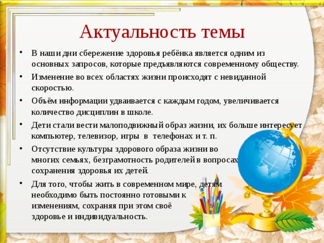 Актуальность темы В наши дни сбережение здоровья ребёнка является одним из основных запросов, которые предъявляются современному обществу. Изменение во всех областях жизни происходят с невиданной скоростью. Объём информации удваивается с каждым годом, увеличивается количество дисциплин в школе. Дети стали вести малоподвижный образ жизни, их больше интересует компьютер, телевизор, игры в телефонах и т. п. Отсутствие культуры здорового образа жизни во многих семьях, безграмотность родителей в вопросах сохранения здоровья их детей. Для того, чтобы жить в современном мире, детям необходимо быть постоянно готовыми к изменениям, сохраняя при этом своё здоровье и индивидуальность. 