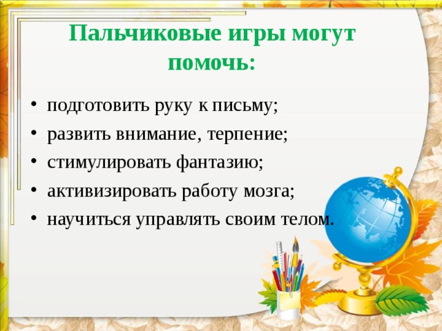  Пальчиковые игры могут помочь:   подготовить руку к письму; развить внимание, терпение; стимулировать фантазию; активизировать работу мозга; научиться управлять своим телом. 