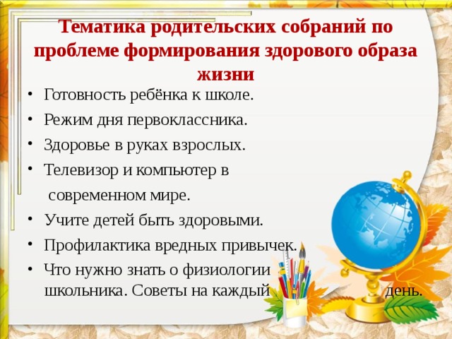 Тематика родительских собраний по проблеме формирования здорового образа жизни Готовность ребёнка к школе. Режим дня первоклассника. Здоровье в руках взрослых. Телевизор и компьютер в  современном мире. Учите детей быть здоровыми. Профилактика вредных привычек. Что нужно знать о физиологии школьника. Советы на каждый день. 