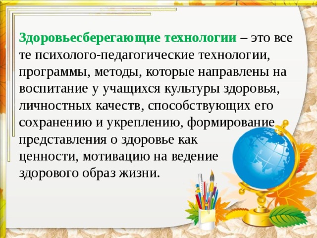 Здоровьесберегающие технологии – это все те психолого-педагогические технологии, программы, методы, которые направлены на воспитание у учащихся культуры здоровья, личностных качеств, способствующих его сохранению и укреплению, формирование представления о здоровье как  ценности, мотивацию на ведение  здорового образ жизни. 