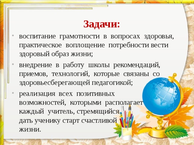 Задачи: воспитание грамотности в вопросах здоровья, практическое воплощение потребности вести здоровый образ жизни; внедрение в работу школы рекомендаций, приемов, технологий, которые связаны со здоровьесберегающей педагогикой; реализация всех позитивных возможностей, которыми располагает каждый учитель, стремящийся дать ученику старт счастливой жизни. 