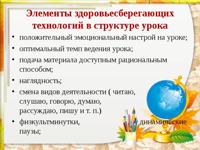 Элементы здоровьесберегающих технологий в структуре урока положительный эмоциональный настрой на уроке; оптимальный темп ведения урока; подача материала доступным рациональным способом; наглядность; смена видов деятельности ( читаю, слушаю, говорю, думаю, рассуждаю, пишу и т. п.) физкультминутки, динамические паузы; 