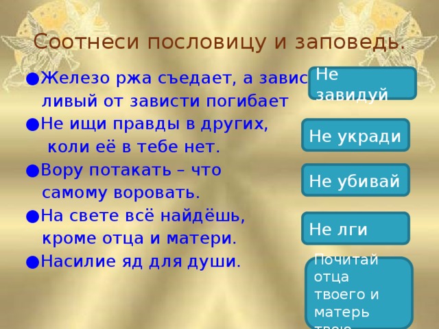 Соотнеси пословицу и заповедь.   ● Железо ржа съедает, а завист-  ливый от зависти погибает ● Не ищи правды в других,  коли её в тебе нет. ● Вору потакать – что  самому воровать. ● На свете всё найдёшь,  кроме отца и матери. ● Насилие яд для души. Не завидуй Не укради Не убивай Не лги Почитай отца твоего и матерь твою.