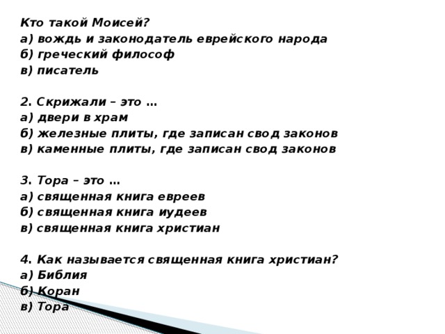 Кто такой Моисей? а) вождь и законодатель еврейского народа б) греческий философ в) писатель   2. Скрижали – это … а) двери в храм б) железные плиты, где записан свод законов в) каменные плиты, где записан свод законов   3. Тора – это … а) священная книга евреев б) священная книга иудеев в) священная книга христиан   4. Как называется священная книга христиан? а) Библия б) Коран в) Тора