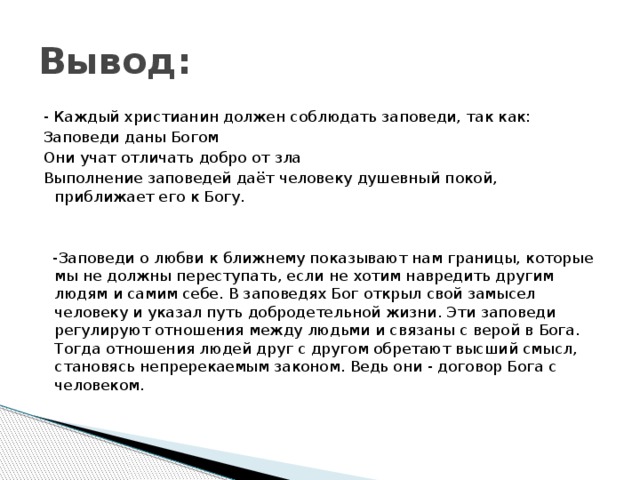 Вывод: - Каждый христианин должен соблюдать заповеди, так как: Заповеди даны Богом Они учат отличать добро от зла Выполнение заповедей даёт человеку душевный покой,  приближает его к Богу.    -Заповеди о любви к ближнему показывают нам границы, которые мы не должны переступать, если не хотим навредить другим людям и самим себе. В заповедях Бог открыл свой замысел человеку и указал путь добродетельной жизни. Эти заповеди регулируют отношения между людьми и связаны с верой в Бога. Тогда отношения людей друг с другом обретают высший смысл, становясь непререкаемым законом. Ведь они - договор Бога с человеком.  