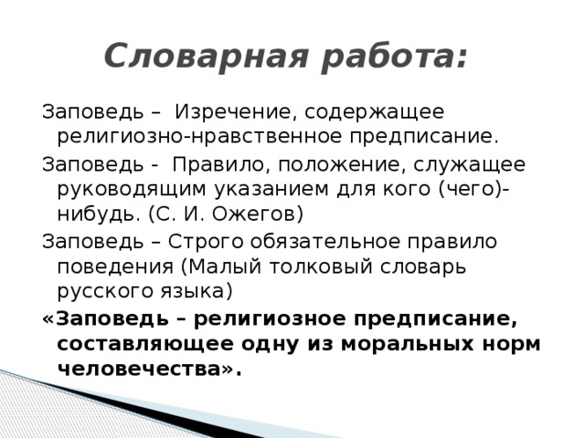 Словарная работа:  Заповедь – Изречение, содержащее религиозно-нравственное предписание. Заповедь - Правило, положение, служащее руководящим указанием для кого (чего)-нибудь. (С. И. Ожегов) Заповедь – Строго обязательное правило поведения (Малый толковый словарь русского языка) «Заповедь – религиозное предписание, составляющее одну из моральных норм человечества».