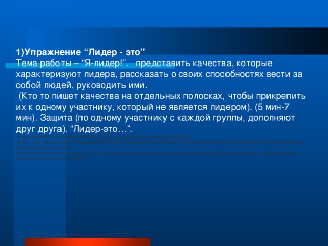 1)Упражнение “Лидер - это” Тема работы – “Я-лидер!”. представить качества, которые характеризуют лидера, рассказать о своих способностях вести за собой людей, руководить ими.  (Кто то пишет качества на отдельных полосках, чтобы прикрепить их к одному участнику, который не является лидером). (5 мин-7 мин). Защита (по одному участнику с каждой группы, дополняют друг друга). “Лидер-это…”. Теперь выберите из своей команды 1 участника, который не считается лидером  Итак, получившиеся качества вырезаем и скотчем прикрепляем к человеку, который не считает себя лидером, но хотел бы развить в себе лидерские качества. Пока группа работает, в комнате звучит фоном энергичная, ритмичная музыка, создающая рабочее настроение, поддерживающая творческий настрой участников.  