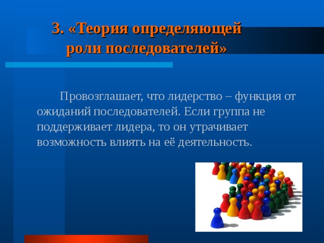 3.  «Теория определяющей роли последователей»  Провозглашает, что лидерство – функция от ожиданий последователей. Если группа не поддерживает лидера, то он утрачивает возможность влиять на её деятельность. 