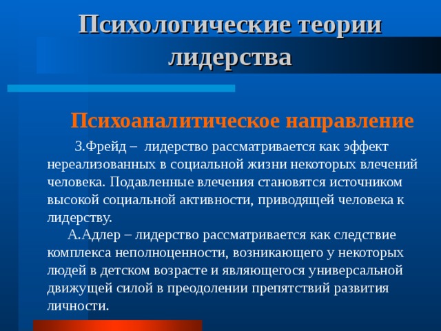 Психологические теории лидерства Психоаналитическое направление  З.Фрейд – лидерство рассматривается как эффект нереализованных в социальной жизни некоторых влечений человека. Подавленные влечения становятся источником высокой социальной активности, приводящей человека к лидерству.  А.Адлер – лидерство рассматривается как следствие комплекса неполноценности, возникающего у некоторых людей в детском возрасте и являющегося универсальной движущей силой в преодолении препятствий развития личности. 