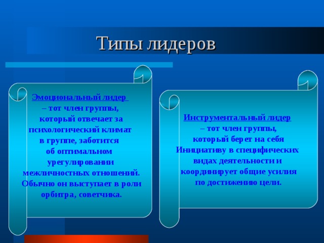 Типы лидеров Эмоциональный лидер – тот член группы,  который отвечает за психологический климат в группе, заботится об оптимальном урегулировании  межличностных отношений.  Обычно он выступает в роли  орбитра, советчика.  Инструментальный лидер  – тот член группы,  который берет на себя Инициативу в специфических видах деятельности и координирует общие усилия по достижению цели. 