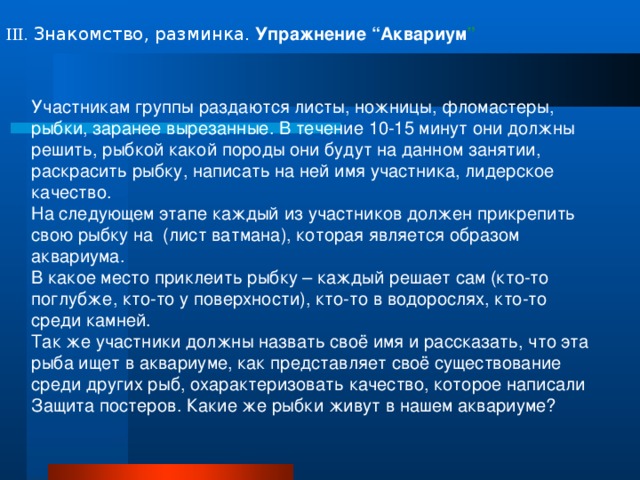 III . Знакомство, разминка.  Упражнение “Аквариум ”  Участникам группы раздаются листы, ножницы, фломастеры, рыбки, заранее вырезанные. В течение 10-15 минут они должны решить, рыбкой какой породы они будут на данном занятии, раскрасить рыбку, написать на ней имя участника, лидерское качество. На следующем этапе каждый из участников должен прикрепить свою рыбку на (лист ватмана), которая является образом аквариума. В какое место приклеить рыбку – каждый решает сам (кто-то поглубже, кто-то у поверхности), кто-то в водорослях, кто-то среди камней. Так же участники должны назвать своё имя и рассказать, что эта рыба ищет в аквариуме, как представляет своё существование среди других рыб, охарактеризовать качество, которое написали Защита постеров. Какие же рыбки живут в нашем аквариуме? 