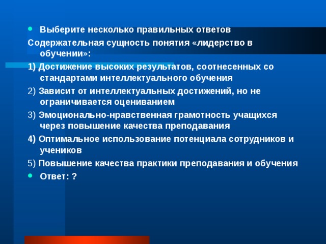 Выберите несколько правильных ответов Содержательная сущность понятия «лидерство в обучении»: 1) Достижение высоких результатов, соотнесенных со стандартами интеллектуального обучения 2) Зависит от интеллектуальных достижений, но не ограничивается оцениванием 3) Эмоционально-нравственная грамотность учащихся через повышение качества преподавания 4) Оптимальное использование потенциала сотрудников и учеников 5) Повышение качества практики преподавания и обучения Ответ: ?  