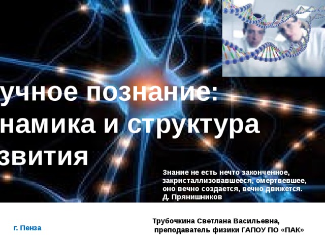 Научное познание: динамика и структура развития   Знание не есть нечто законченное, закристаллизовавшееся, омертвевшее, оно вечно создается, вечно движется. Д. Прянишников Трубочкина Светлана Васильевна,  преподаватель физики ГАПОУ ПО «ПАК» г. Пенза      