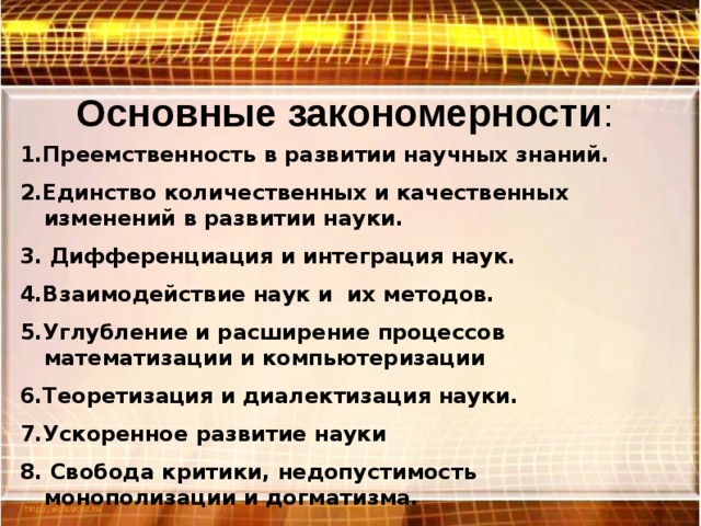 Основные закономерности : 1.Преемственность в развитии научных знаний. 2.Единство количественных и качественных изменений в развитии науки. 3. Дифференциация и интеграция наук. 4.Взаимодействие наук и их методов. 5.Углубление и расширение процессов математизации и компьютеризации 6.Теоретизация и диалектизация науки. 7.Ускоренное развитие науки 8. Свобода критики, недопустимость монополизации и догматизма. 