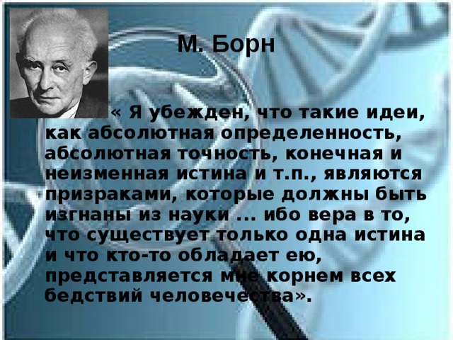 М. Борн  « Я убежден, что такие идеи, как абсолютная определенность, абсолютная точность, конечная и неизменная истина и т.п., являются призраками, которые должны быть изгнаны из науки ... ибо вера в то, что существует только одна истина и что кто-то обладает ею, представляется мне корнем всех бедствий человечества». 