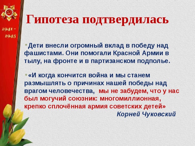 Гипотеза подтвердилась  Дети внесли огромный вклад в победу над фашистами. Они помогали Красной Армии в тылу, на фронте и в партизанском подполье. «И когда кончится война и мы станем размышлять о причинах нашей победы над врагом человечества, мы не забудем, что у нас был могучий союзник: многомиллионная, крепко сплочённая армия советских детей»  Корней Чуковский