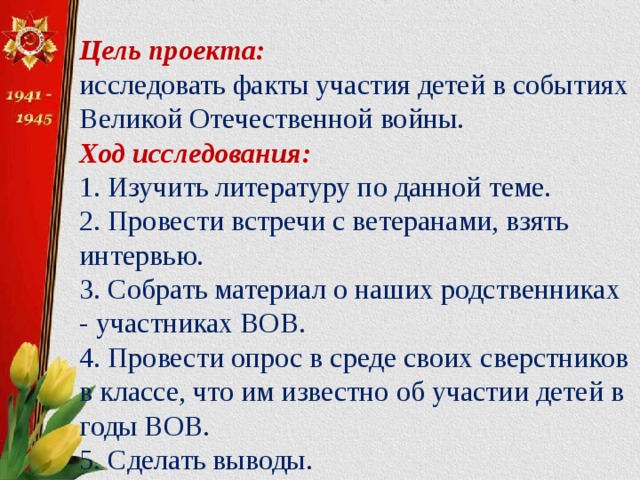 Цель проекта:  исследовать факты участия детей в событиях Великой Отечественной войны.  Ход исследования:  1. Изучить литературу по данной теме.  2. Провести встречи с ветеранами, взять интервью. 3. Собрать материал о наших родственниках - участниках ВОВ. 4. Провести опрос в среде своих сверстников в классе, что им известно об участии детей в годы ВОВ.  5. Сделать выводы. 6. Подготовить презентацию.