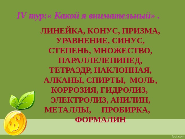 IV тур:« Какой я внимательный» . ЛИНЕЙКА, КОНУС, ПРИЗМА, УРАВНЕНИЕ, СИНУС, СТЕПЕНЬ, МНОЖЕСТВО, ПАРАЛЛЕЛЕПИПЕД, ТЕТРАЭДР, НАКЛОННАЯ, АЛКАНЫ, СПИРТЫ, МОЛЬ, КОРРОЗИЯ, ГИДРОЛИЗ, ЭЛЕКТРОЛИЗ, АНИЛИН, МЕТАЛЛЫ, ПРОБИРКА, ФОРМАЛИН