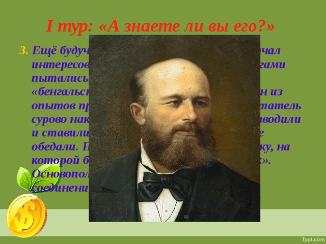 I тур: «А знаете ли вы его?» 3. Ещё будучи воспитанником пансиона начал интересоваться химией: вместе с коллегами пытались изготовить то порох, то «бенгальские огни». Однажды, когда один из опытов привел к сильному взрыву, воспитатель сурово наказал его. Три дня подряд его выводили и ставили в угол на всё время пока другие обедали. На шею ему вешали чёрную доску, на которой было написано «Великий химик». Основоположник «Теории органических соединений».