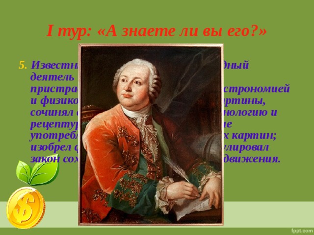 I тур: «А знаете ли вы его?» 5. Известный и успешный учёный, видный деятель истории и культуры. Он с пристрастием увлекался химией, астрономией и физикой, составлял мозаичные картины, сочинял стихи. Он разработал технологию и рецептуру цветных стекол, которые употреблял для создания мозаичных картин; изобрел фарфоровую массу. Сформулировал закон сохранения массы веществ и движения. 