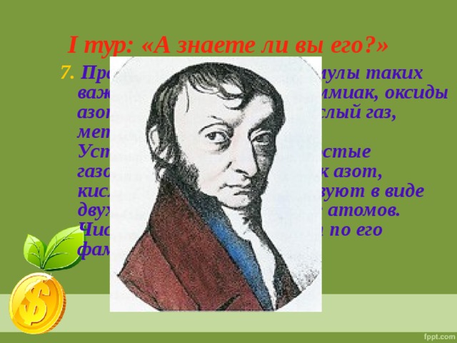 I тур: «А знаете ли вы его?» 7. Правильно определил формулы таких важных соединений, как аммиак, оксиды азота, сероводород, углекислый газ, метан.  Установил, что такие простые газообразные вещества, как азот, кислород, водород, существуют в виде двухатомных молекул, а не атомов.  Число 6,02 •  10 23  называют по его фамилии.